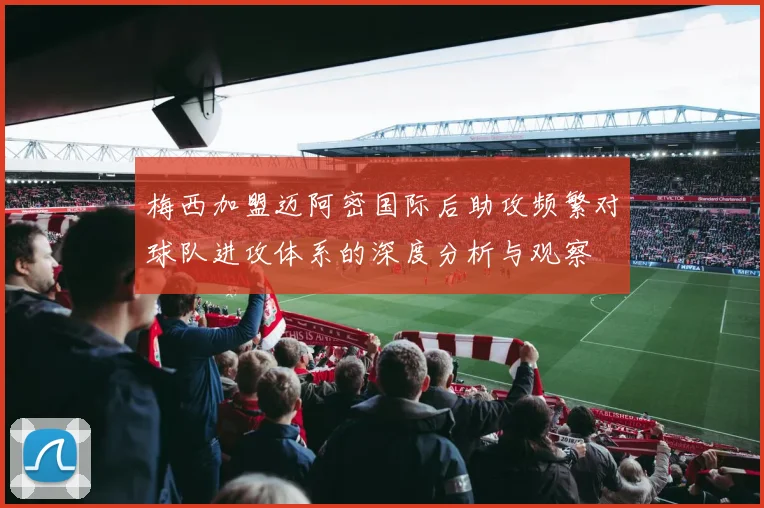 梅西加盟迈阿密国际后助攻频繁对球队进攻体系的深度分析与观察