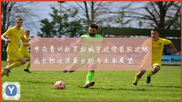 申花青训新星刘诚宇连续首发进球成长轨迹深度分析与未来展望