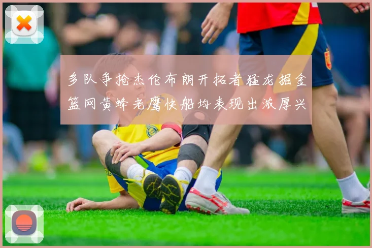 多队争抢杰伦布朗开拓者猛龙掘金篮网黄蜂老鹰快船均表现出浓厚兴趣