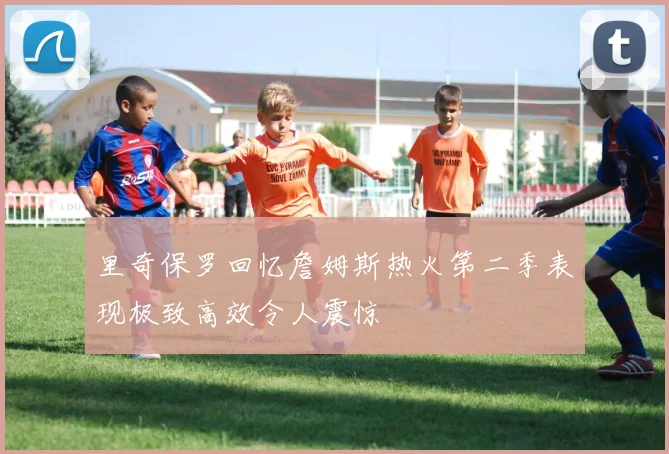里奇保罗回忆詹姆斯热火第二季表现极致高效令人震惊