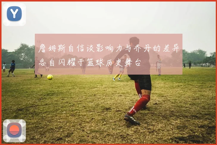 詹姆斯自信谈影响力与乔丹的差异各自闪耀于篮球历史舞台