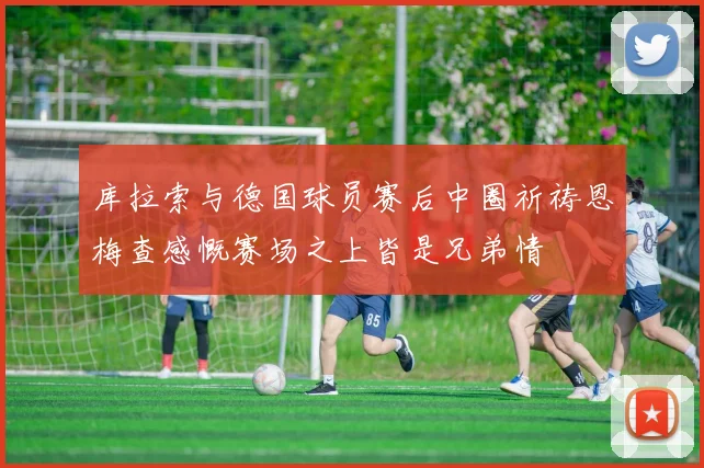 库拉索与德国球员赛后中圈祈祷恩梅查感慨赛场之上皆是兄弟情