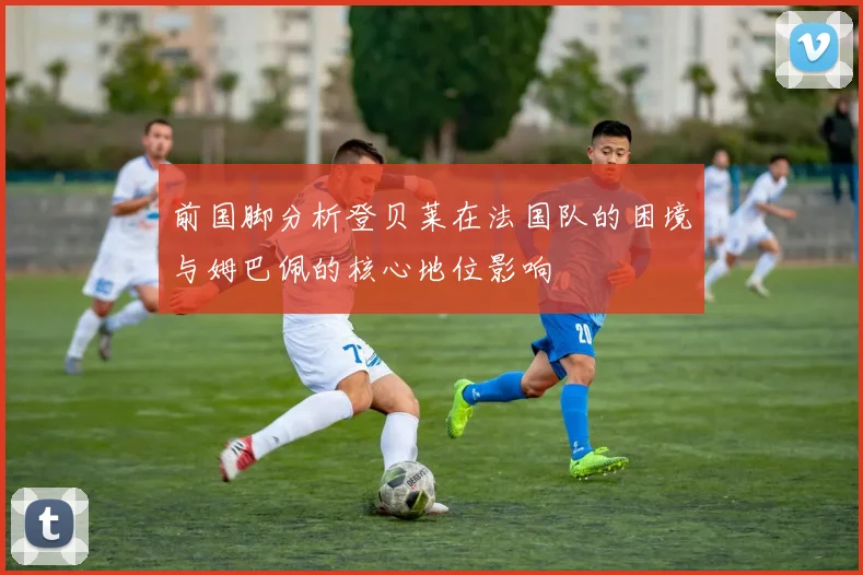 前国脚分析登贝莱在法国队的困境与姆巴佩的核心地位影响