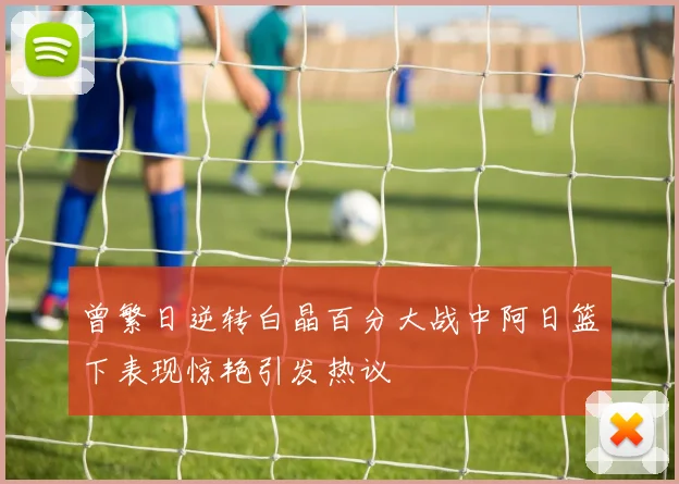 曾繁日逆转白晶百分大战中阿日篮下表现惊艳引发热议