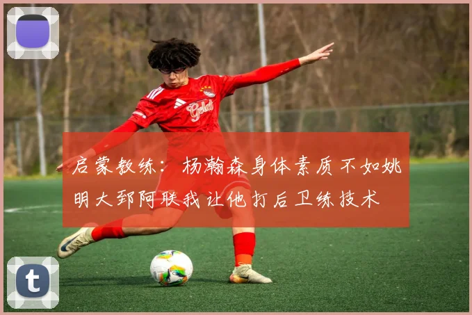 启蒙教练：杨瀚森身体素质不如姚明大郅阿联我让他打后卫练技术