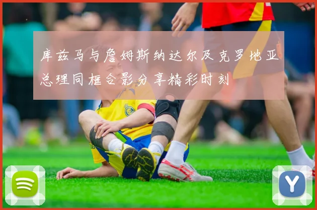 库兹马与詹姆斯纳达尔及克罗地亚总理同框合影分享精彩时刻
