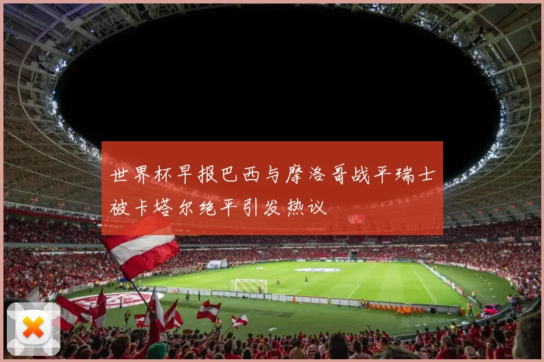 世界杯早报巴西与摩洛哥战平瑞士被卡塔尔绝平引发热议
