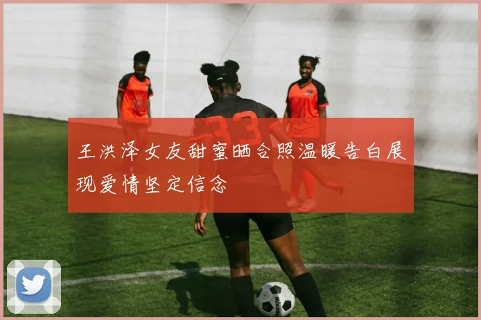 王洪泽女友甜蜜晒合照温暖告白展现爱情坚定信念