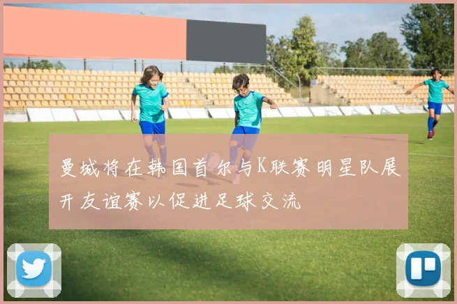 曼城将在韩国首尔与K联赛明星队展开友谊赛以促进足球交流