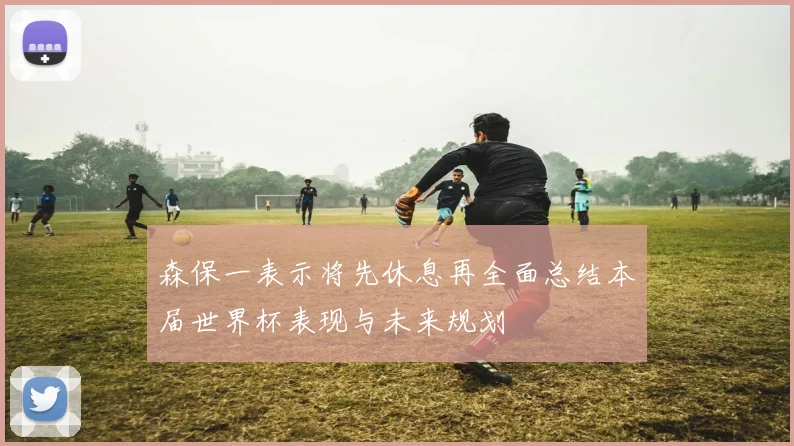 森保一表示将先休息再全面总结本届世界杯表现与未来规划