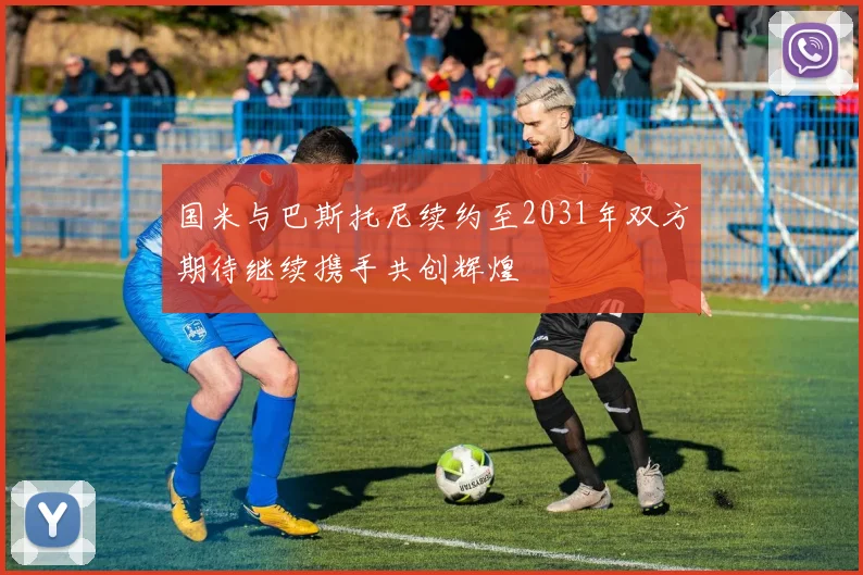 国米与巴斯托尼续约至2031年双方期待继续携手共创辉煌