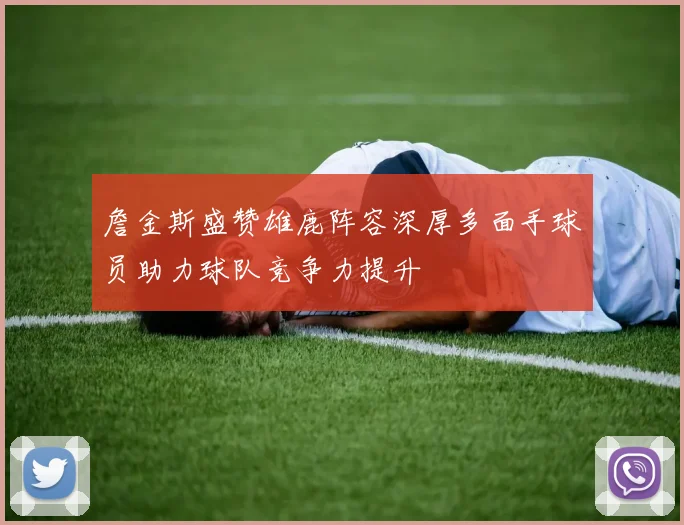 詹金斯盛赞雄鹿阵容深厚多面手球员助力球队竞争力提升