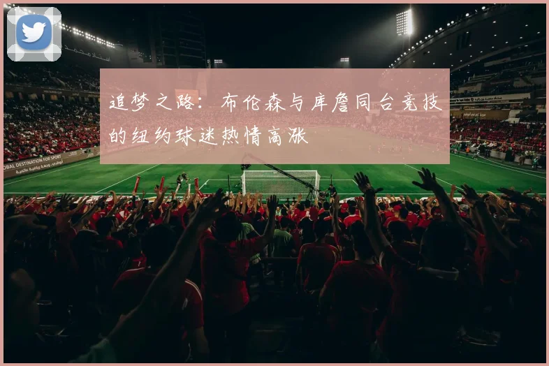 追梦之路：布伦森与库詹同台竞技的纽约球迷热情高涨