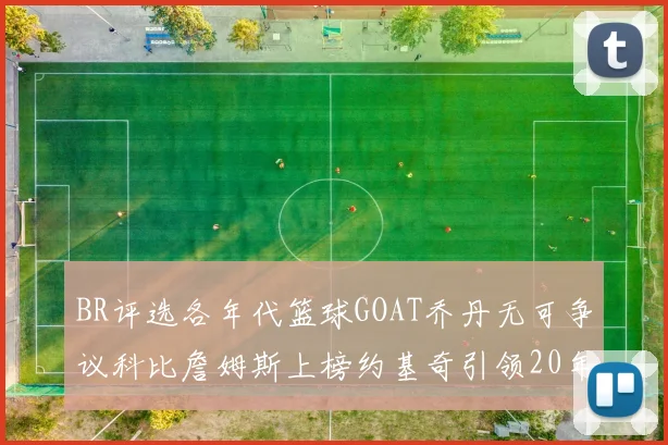 BR评选各年代篮球GOAT乔丹无可争议科比詹姆斯上榜约基奇引领20年代无库里