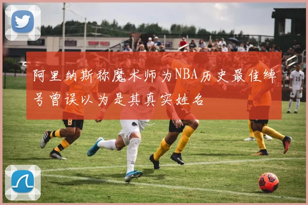 阿里纳斯称魔术师为NBA历史最佳绰号曾误以为是其真实姓名