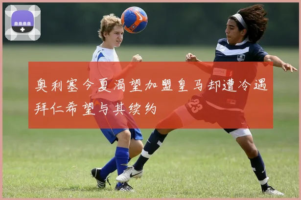 奥利塞今夏渴望加盟皇马却遭冷遇拜仁希望与其续约