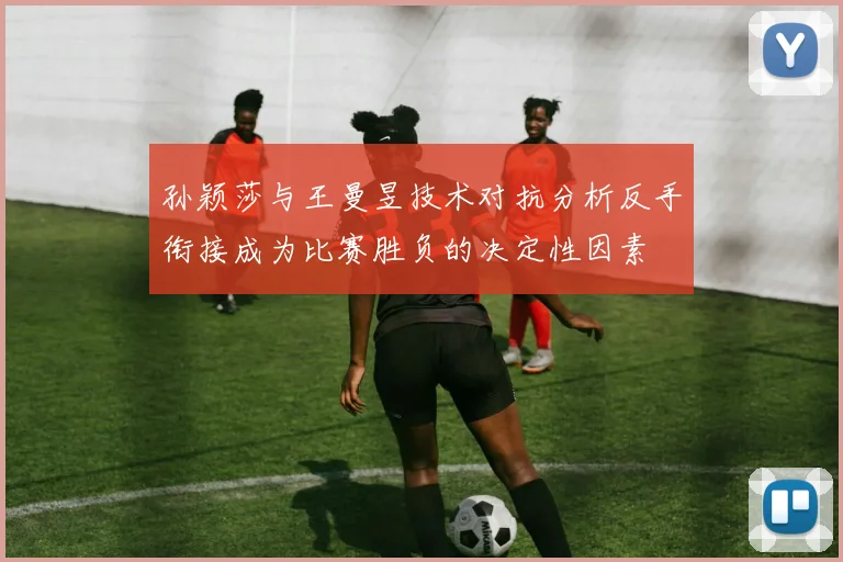 孙颖莎与王曼昱技术对抗分析反手衔接成为比赛胜负的决定性因素