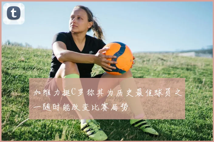 加维力挺C罗称其为历史最佳球员之一随时能改变比赛局势