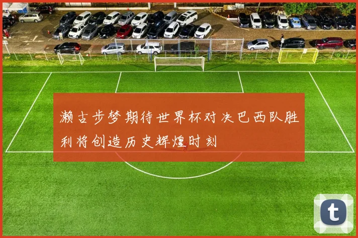 濑古步梦期待世界杯对决巴西队胜利将创造历史辉煌时刻