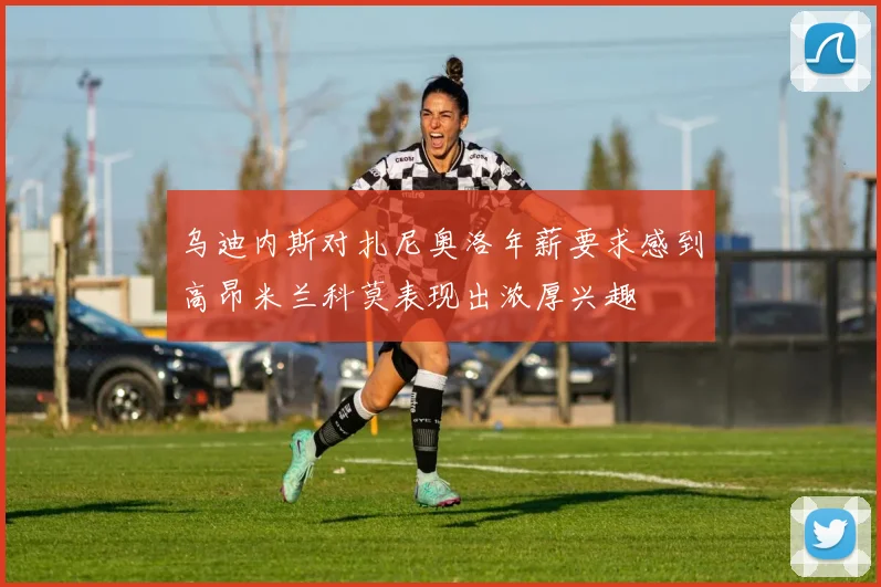 乌迪内斯对扎尼奥洛年薪要求感到高昂米兰科莫表现出浓厚兴趣