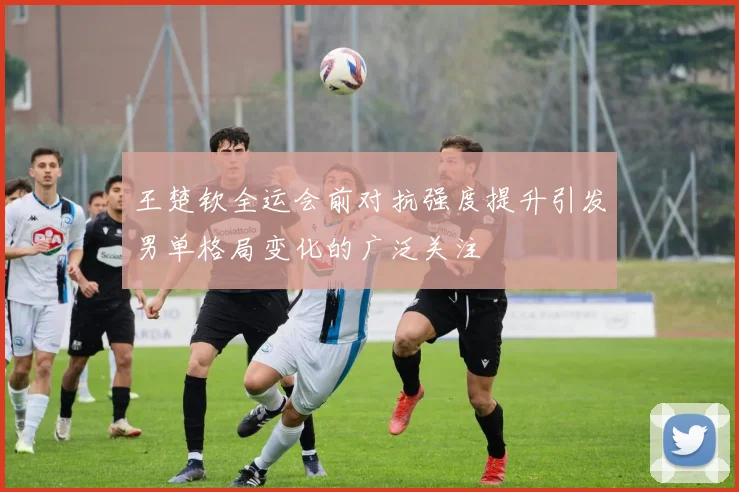 王楚钦全运会前对抗强度提升引发男单格局变化的广泛关注