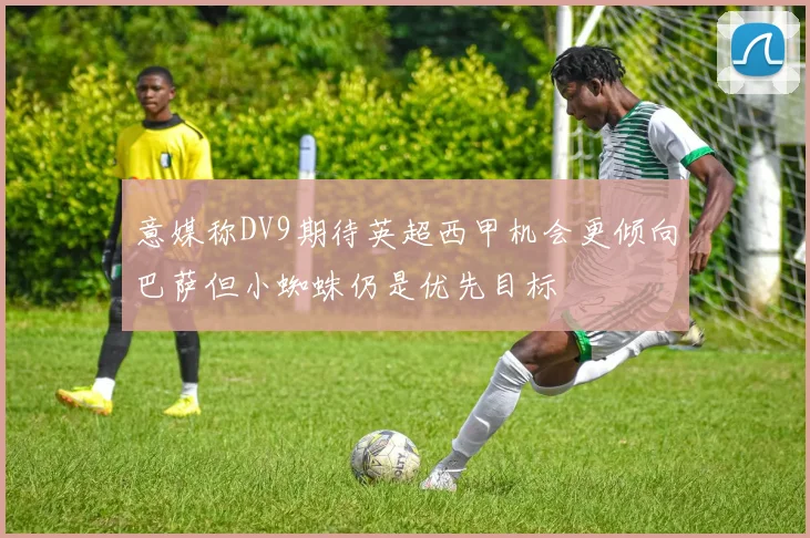 意媒称DV9期待英超西甲机会更倾向巴萨但小蜘蛛仍是优先目标
